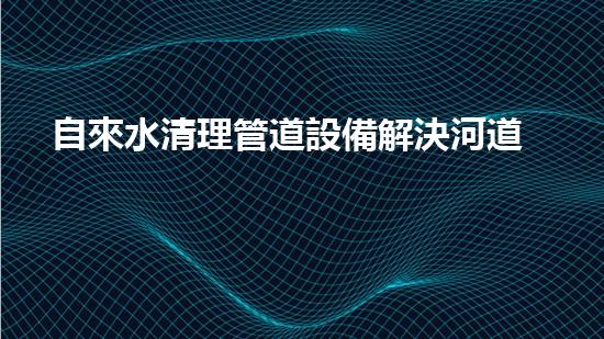 自來水清理管道設備解決河道淤積，讓水流更暢通！